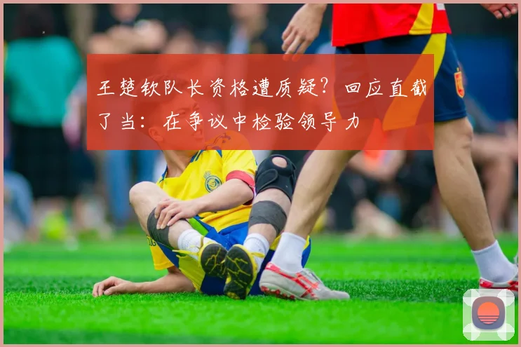 王楚钦队长资格遭质疑?回应直截了当:在争议中检验领导力